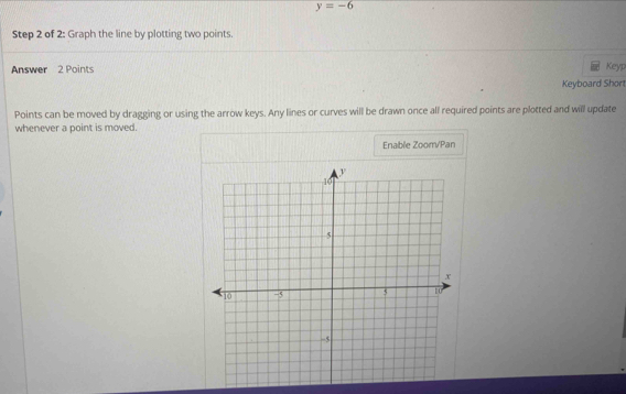 y=-6
Step 2 of 2: Graph the line by plotting two points. 
Answer 2 Points 
Keyp 
Keyboard Shor 
Points can be moved by dragging or using the arrow keys. Any lines or curves will be drawn once all required points are plotted and will update 
whenever a point is moved. 
Enable Zoom/Pan