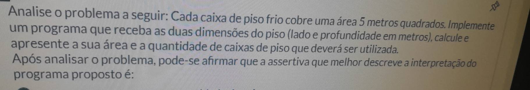 Analise o problema a seguir: Cada caixa de piso frio cobre uma área 5 metros quadrados. Implemente 
um programa que receba as duas dimensões do piso (lado e profundidade em metros), calcule e 
apresente a sua área e a quantidade de caixas de piso que deverá ser utilizada. 
Após analisar o problema, pode-se afrmar que a assertiva que melhor descreve a interpretação do 
programa proposto é: