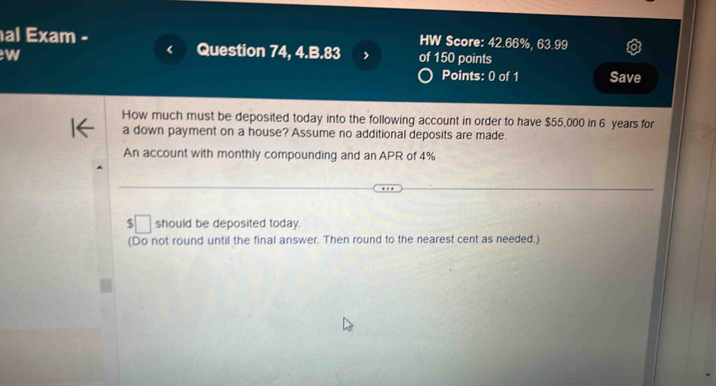 al Exam - 
HW Score: 42.66%, 63.99 
w 
Question 74, 4.B.83 of 150 points 
Points: 0 of 1 Save 
How much must be deposited today into the following account in order to have $55,000 in 6 years for 
a down payment on a house? Assume no additional deposits are made. 
An account with monthly compounding and an APR of 4%
$ □ should be deposited today. 
(Do not round until the final answer. Then round to the nearest cent as needed.)