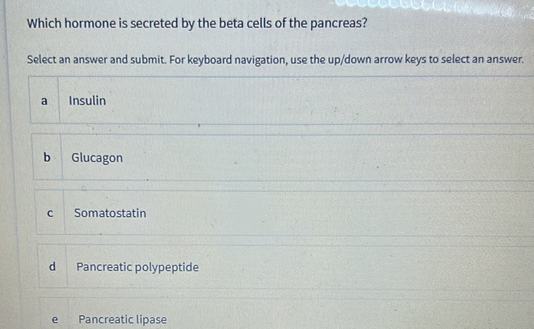 Which hormone is secreted by the beta cells of the pancreas?
Select an answer and submit. For keyboard navigation, use the up/down arrow keys to select an answer.
a Insulin
b Glucagon
C Somatostatin
d Pancreatic polypeptide
e Pancreatic lipase