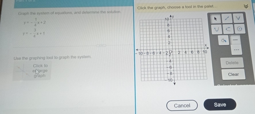 Click the graph, choose a tool in the palet...
Graph the system of equations, and determine the solution.
y=- 1/4 x+2
k
y=- 3/4 x+1
V C
—
Use the graphing tool to graph the system. - --
Click toDelete
e Narge
graph Clear
Cancel Save