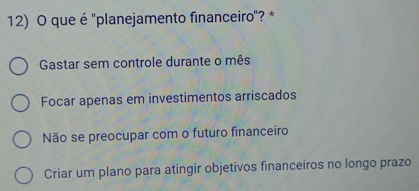 que é ''planejamento financeiro'? *
Gastar sem controle durante o mês
Focar apenas em investimentos arriscados
Não se preocupar com o futuro financeiro
Criar um plano para atingir objetivos financeiros no longo prazo