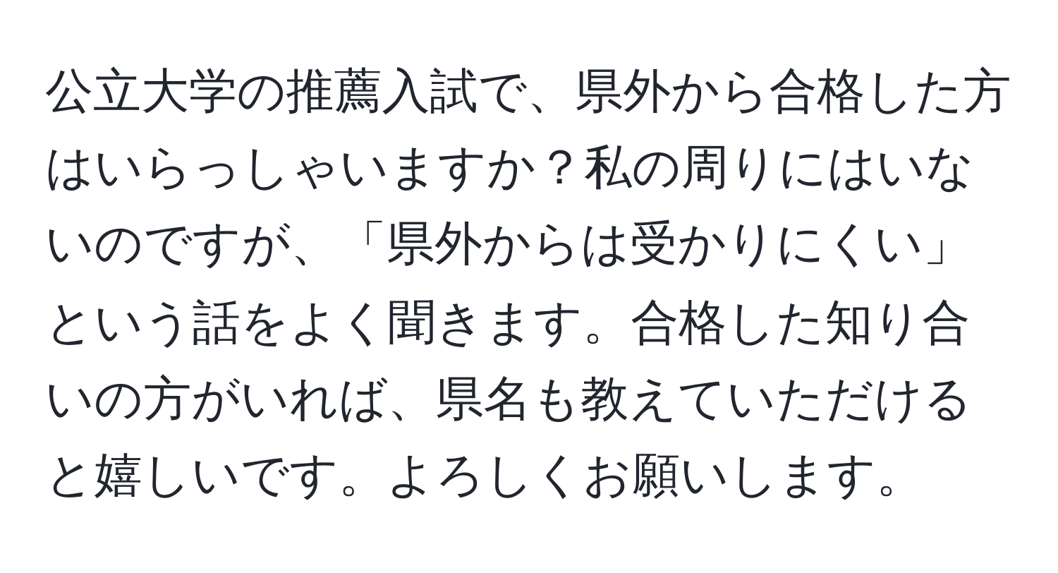 公立大学の推薦入試で、県外から合格した方はいらっしゃいますか？私の周りにはいないのですが、「県外からは受かりにくい」という話をよく聞きます。合格した知り合いの方がいれば、県名も教えていただけると嬉しいです。よろしくお願いします。