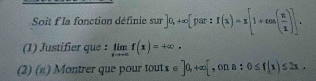 Soit f la fonction définie s V r]0,+∈fty [par:f(x)=x[1+cos ( π /x )]. 
(1) Justifier que : limlimits _xto ∈fty f(x)=+∈fty ·
(2) (a) Montrer que pour tout x∈ ]0,+∈fty [ , on a:0≤ f(x)≤ 2x.