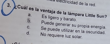 La électricidad de la red.
3. Cuál es la ventaja de la lámpara Little Sun?
a. Es ligero y barato.
b. Puede generar su propia energía.
c. Se puede utilizar en la oscuridad.
d. No requiere luz solar.