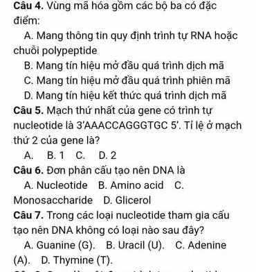 Vùng mã hóa gồm các bộ ba có đặc
điểm:
A. Mang thông tin quy định trình tự RNA hoặc
chuỗi polypeptide
B. Mang tín hiệu mở đầu quá trình dịch mã
C. Mang tín hiệu mở đầu quá trình phiên mã
D. Mang tín hiệu kết thức quá trình dịch mã
Câu 5. Mạch thứ nhất của gene có trình tự
nucleotide là 3' AAACCAG GGTGC 5 ' Tỉ lệ ở mạch
thứ 2 của gene là?
A. B. 1 C. D. 2
Câu 6. Đơn phân cấu tạo nên DNA là
A. Nucleotide B. Amino acid C.
Monosaccharide D. Glicerol
Câu 7. Trong các loại nucleotide tham gia cấu
tạo nên DNA không có loại nào sau đây?
A. Guanine (G). B. Uracil (U). C. Adenine
(A). D. Thymine (T).