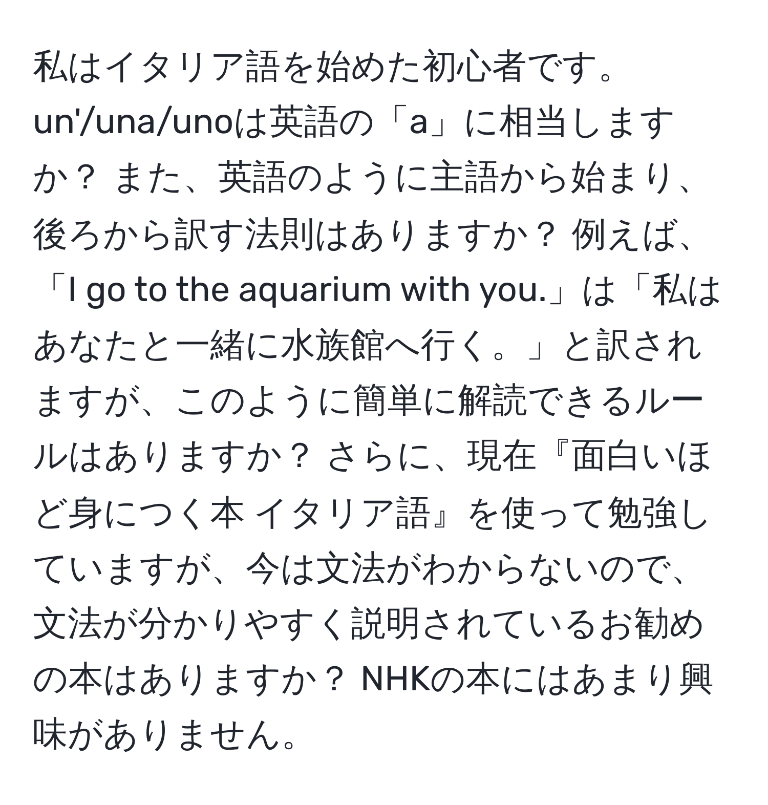 私はイタリア語を始めた初心者です。un'/una/unoは英語の「a」に相当しますか？ また、英語のように主語から始まり、後ろから訳す法則はありますか？ 例えば、「I go to the aquarium with you.」は「私はあなたと一緒に水族館へ行く。」と訳されますが、このように簡単に解読できるルールはありますか？ さらに、現在『面白いほど身につく本 イタリア語』を使って勉強していますが、今は文法がわからないので、文法が分かりやすく説明されているお勧めの本はありますか？ NHKの本にはあまり興味がありません。