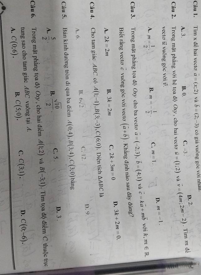 Tìm x để hai vectơ vector a=(x;2) và vector b=(2;-3) có giá vuông góc với nhâu.
A. 3. B. 0. C. -3 . D. 2.
Câu 2. Trong mặt phẳng với hệ tọa độ Oxy, cho hai vectơ vector u=(1;2) và vector v=(4m;2m-2). Tìm m đề
vecto vector u vuông góc với v.
D. m=-1.
A. m= 1/2 . m=- 1/2 · C. m=1.
B.
Câu 3. Trong mặt phẳng tọa độ Oxy cho ba vecto vector a=(-2;3),vector b=(4;1) và vector c=kvector a+mvector b với k, m∈ R.
Biết rằng vectơ vector c vuông góc với vecto (vector a+vector b). Khẳng định nào sau đây đúng?
A. 2k=2m B. 3k=2m C. 2k+3m=0 D. 3k+2m=0.
Câu 4. Cho tam giác ABC có A(1;-1),B(3;-3),C(6;0) Diện tích △ ABC là
A. 6. C. 12. D. 9.
B. 6sqrt(2).
Câu 5. Bán kính đường tròn đi qua ba điểm A(0;4),B(3;4),C(3;0) bằng
A.  5/2 .
B.  sqrt(10)/2 .
C. 5 . D. 3 .
Câu 6. Trong mặt phẳng tọa độ Oxy , cho hai điểm A(1;2) và B(-3;1).  Tìm tọa độ điểm C thuộc trục
tung sao cho tam giác ABC vuông tại A.
A. C(0;6).
B. C(5;0). C. C(3;1). D. C(0;-6).