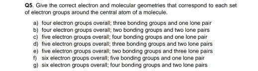 Give the correct electron and molecular geometries that correspond to each set 
of electron groups around the central atom of a molecule. 
a) four electron groups overall; three bonding groups and one lone pair 
b) four electron groups overall; two bonding groups and two lone pairs 
c) five electron groups overall; four bonding groups and one lone pair 
d) five electron groups overall; three bonding groups and two lone pairs 
e) five electron groups overall; two bonding groups and three lone pairs 
f) six electron groups overall; five bonding groups and one lone pair 
g) six electron groups overall; four bonding groups and two lone pairs