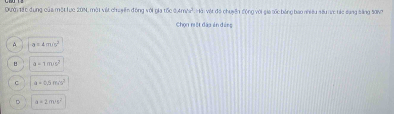 Dưới tác dụng của một lực 20N, một vật chuyển đông với gia tốc 0, 4m/s^2. Hỏi vật đó chuyển động với gia tốc băng bao nhiêu nếu lực tác dụng băng 50N?
Chọn một đáp án đúng
A a=4m/s^2
B a=1m/s^2
C a=0.5m/s^2
D a=2m/s^2