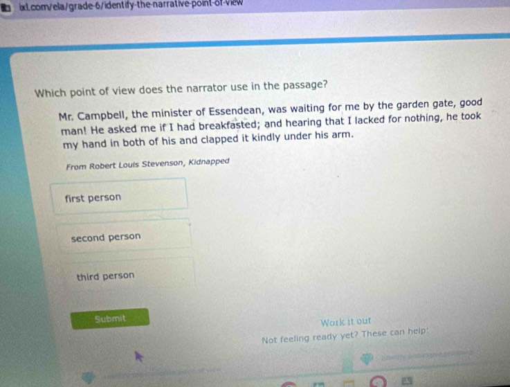Which point of view does the narrator use in the passage?
Mr. Campbell, the minister of Essendean, was waiting for me by the garden gate, good
man! He asked me if I had breakfasted; and hearing that I lacked for nothing, he took
my hand in both of his and clapped it kindly under his arm.
From Robert Louis Stevenson, Kidnapped
first person
second person
third person
Submit
Work it out
Not feeling ready yet? These can help: