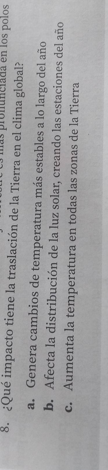 las pronunciada en los polos
8. ¿Qué impacto tiene la traslación de la Tierra en el clima global?
a. Genera cambios de temperatura más estables a lo largo del año
b. Afecta la distribución de la luz solar, creando las estaciones del año
c. Aumenta la temperatura en todas las zonas de la Tierra