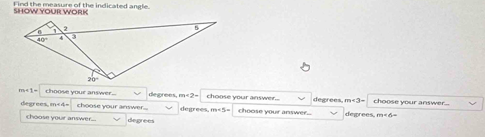 Find the measure of the indicated angle.
SHOW YOUR WORK
m∠ 1= choose your answer... degrees, m∠ 2= choose your answer... degrees, m∠ 3= choose your answer...
degrees, m∠ 4= choose your answer.. degrees, m∠ 5= choose your answer... degrees, m∠ 6=
choose your answer... degrees