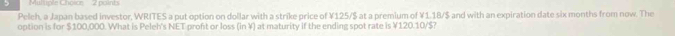 Mul uple Choice 2 points 
Peleh, a Japan based investor, WRITES a put option on dollar with a strike price of ¥125/$ at a premium of ¥1.18/$ and with an expiration date six months from now. The 
option is for $100,000. What is Peleh's NET proft or loss (in ¥) at maturity if the ending spot rate is ¥120.10/$?