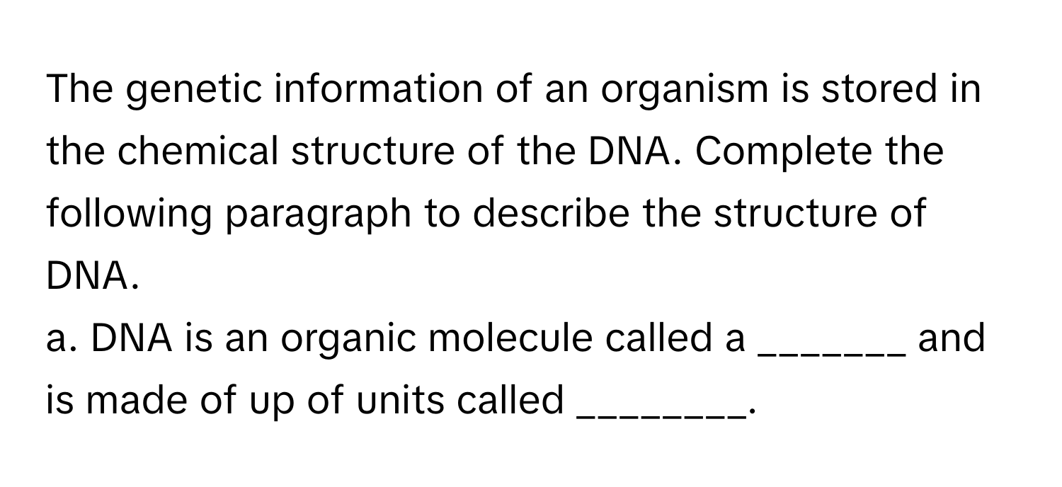 The genetic information of an organism is stored in the chemical structure of the DNA. Complete the following paragraph to describe the structure of DNA.

a. DNA is an organic molecule called a _______ and is made of up of units called ________.