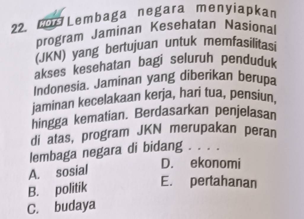 Los Lembaga negara menyiapkan
program Jaminan Kesehatan Nasional
(JKN) yang bertujuan untuk memfasilitasi
akses kesehatan bagi seluruh penduduk
Indonesia. Jaminan yang diberikan berupa
jaminan kecelakaan kerja, hari tua, pensiun,
hingga kematian. Berdasarkan penjelasan
di atas, program JKN merupakan peran
lembaga negara di bidang . . . .
A. sosial
D. ekonomi
B. politik
E. pertahanan
C. budaya