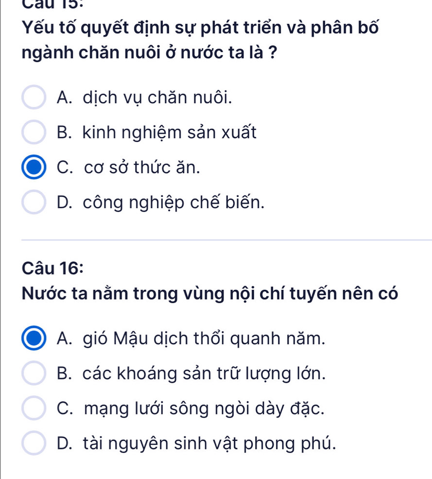 Cau 15.
Yếu tố quyết định sự phát triển và phân bố
ngành chăn nuôi ở nước ta là ?
A. dịch vụ chăn nuôi.
B. kinh nghiệm sản xuất
C. cơ sở thức ăn.
D. công nghiệp chế biến.
Câu 16:
Nước ta nằm trong vùng nội chí tuyến nên có
A. gió Mậu dịch thổi quanh năm.
B. các khoáng sản trữ lượng lớn.
C. mạng lưới sông ngòi dày đặc.
D. tài nguyên sinh vật phong phú.