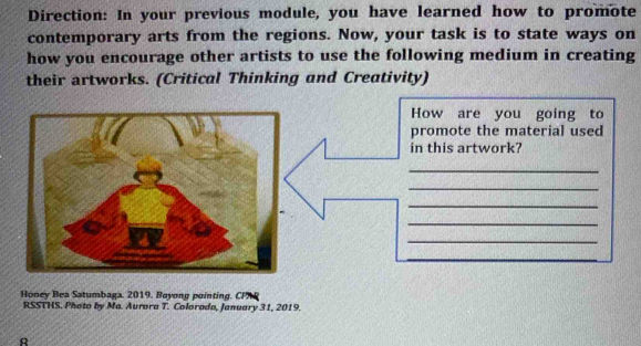 Direction: In your previous module, you have learned how to promote 
contemporary arts from the regions. Now, your task is to state ways on 
how you encourage other artists to use the following medium in creating 
their artworks. (Critical Thinking and Creativity) 
How are you going to 
promote the material used 
in this artwork? 
_ 
_ 
_ 
_ 
_ 
_ 
_ 
_ 
Honey Bea Satumbaga, 2019. Boyong pointing. CP 
RSSTHS. Photo by Ma. Aurora T. Colorada, January 31, 2019. 
R