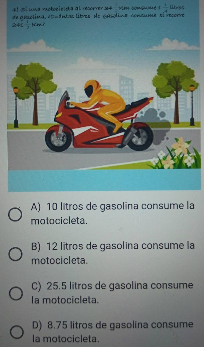 Si una motocicleta al recorrer 34  1/2 Km consume 1  1/4  litros
a
motocicleta.
B) 12 litros de gasolina consume la
motocicleta.
C) 25.5 litros de gasolina consume
la motocicleta.
D) 8.75 litros de gasolina consume
la motocicleta.