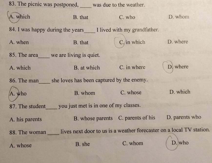 The picnic was postponed, _was due to the weather.
A. which B. that C. who D. whom
84. I was happy during the years_ I lived with my grandfather.
A. when B. that C. in which D. where
85. The area_ we are living is quiet.
A. which B. at which C. in where D. where
86. The man_ she loves has been captured by the enemy.
A. who B. whom C. whose D. which
87. The student_ you just met is in one of my classes.
A. his parents B. whose parents C. parents of his D. parents who
88. The woman _lives next door to us is a weather forecaster on a local TV station.
A. whose B. she C. whom D. who