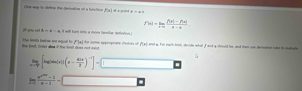 One way to define the derivative of a function f(x) at a point x=a is
f'(a)=limlimits _xto a (f(x)-f(a))/x-a . 
(If you set h=x-a it will turn into a more familiar definiton.) 
The limits below are equal to f'(a) for some appropriate choices of f(x) and a. For each limit, decide what f and a should be, and then use derivative rules to evaluate 
the limit. Enter dne if the limit does not exist.
limlimits _xto  41π /2 [log (sin (x))(x- 41π /2 )^-1]=□
limlimits _xto 1frac x^(x^1010)-1x-1=□