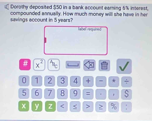 Dorothy deposited $50 in a bank account earning 6% interest, 
compounded annually. How much money will she have in her 
savings account in 5 years? 
label required 
# x^(2^AB_C) L 1 × '''
0 1 2 3 4 + * ÷
5 6 7 8 9 = . $
x y Z < > ≥ % :