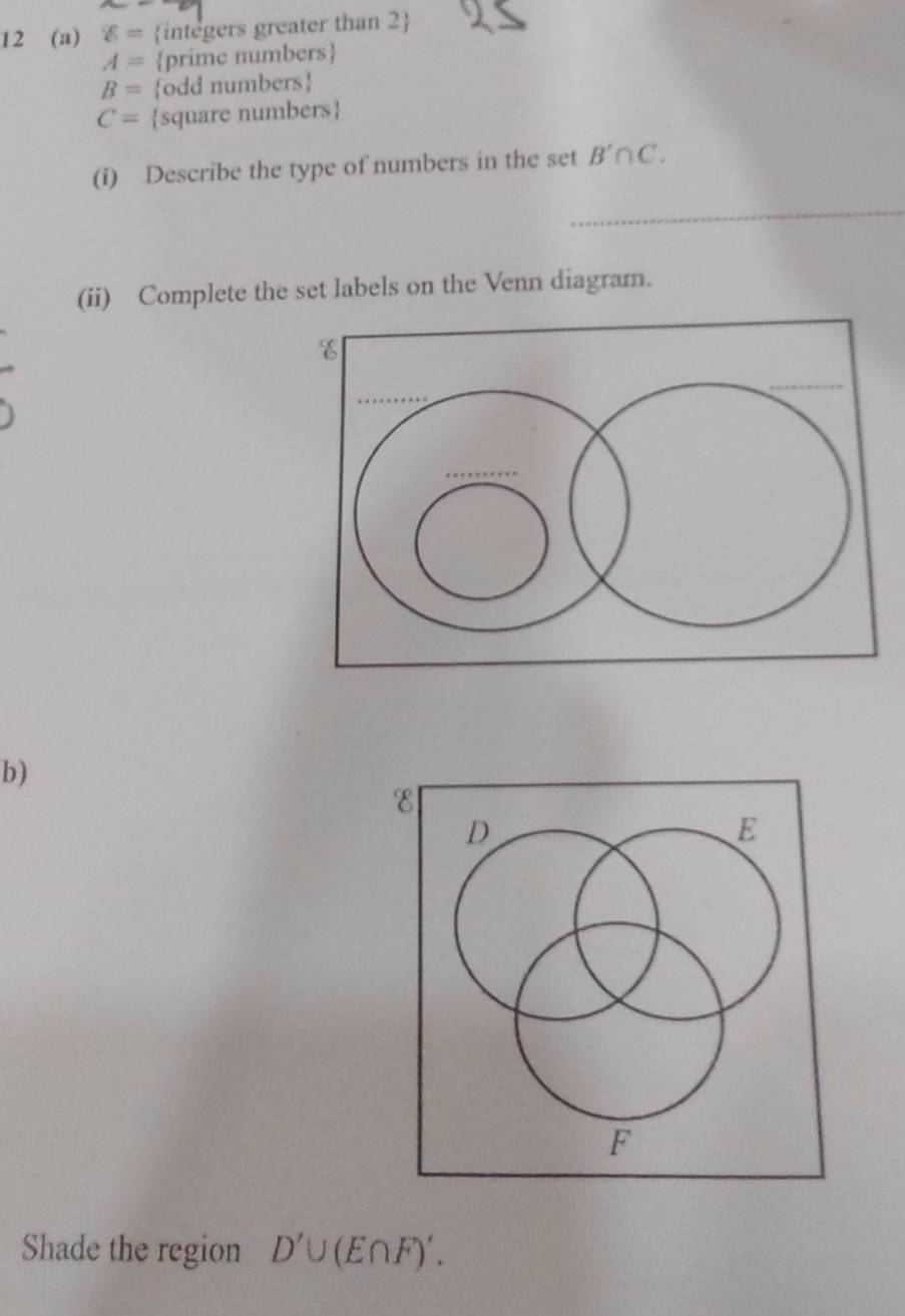 12 (a) g= integers greater than 2
A= prime numbers
B= odd numbers
C= square numbers
(i) Describe the type of numbers in the set B'∩ C. 
(ii) Complete the set labels on the Venn diagram. 
b) 
Shade the region D'∪ (E∩ F)'.