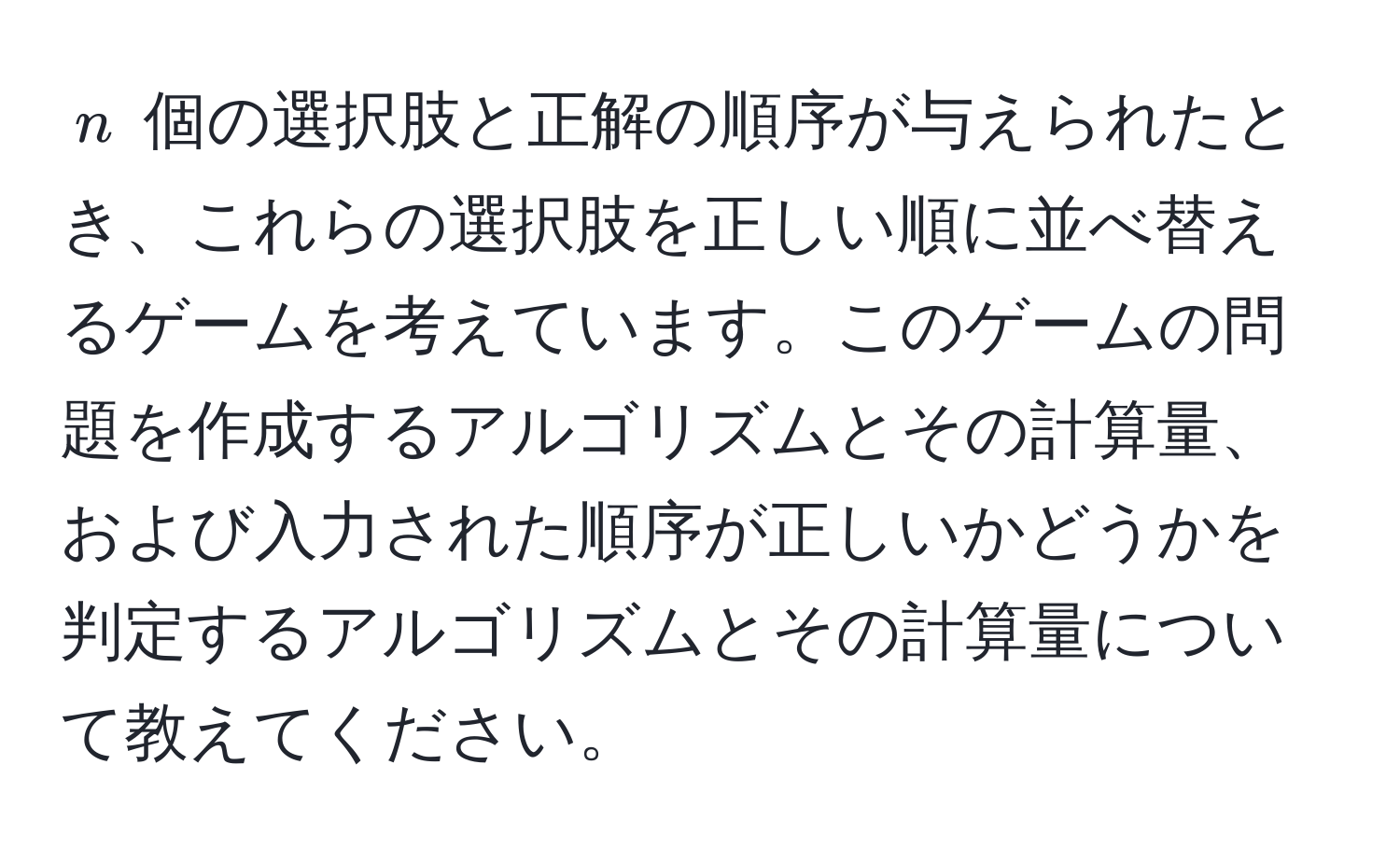 $n$ 個の選択肢と正解の順序が与えられたとき、これらの選択肢を正しい順に並べ替えるゲームを考えています。このゲームの問題を作成するアルゴリズムとその計算量、および入力された順序が正しいかどうかを判定するアルゴリズムとその計算量について教えてください。