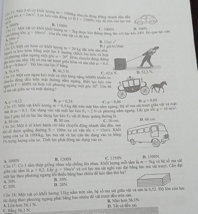 m=1000kg
gới gia tốc  H ậ# H: Một ở tô có khổi lượng a=2m/s^2 Lực kéo của động cơ là F=2500N chuyên động thắng nhanh dẫn đều
sit h
. vậy độ lớn của lực ma
4.2000N B. 1500N C. 1000N D. 500N.
của không khí,  T âu 12: Một vật có khổi khối lượng m=2kg được kéo thắng đứng lên với lực kéo 24N. Bỏ qua lực cân
4. 10m/s^2 g=10m/s^2. Gia tốc của vật có độ lớn
C 2m/s^2
B. 12m/s^2
Lái 13: Một cái hòm có khối lượng m=20kg đặt trên sản nhà. D. 1 giả trị khác
gười ta kếo hòm bằng một lực F hướng chếch lên trên và hợi
với phương năm ngang một góc alpha =20° Hòm chuyến động thăng
đu trên sản nhà. Hệ số ma sát trượt giữa hòm và sản nhà
Lây g=9.8m/s^2 , Độ lớn của lực F bằng mu _1=0,3.
A. 56,4 N. B. 46,5 N. C. 42,6 N. D. 52,3 N.
Câu 14: Một con ngựa kéo một xe chở hàng nặng 6000N khiến xe
chuyển động đều trên mặt đường nằm ngang. Biết lực kéo của
ngựa là F=600N và hợp với phương ngang một góc 30°. Tìm hệ
số ma sát giữa xe và mặt đường?
A.
B. mu =0.24 C.
Câu 15: Một vật khối lượng mu =0,12 mu =0.06 D. mu =0.09.
m=0.4kg đặt trên mặt bàn nằm ngang. Hệ số ma sát trượt giữa vật và mặt
bàn là mu _1=0.1 Tác dụng vào vật một lực kéo F_k=2N có phương nằm ngang. Lấy gia tốc g=10m/s^2.
Sau 2 giây kể từ lúc tác dụng lực kéo F_1 vật đi được quãng đường là
B. 80 cm.
A. 40 cm. C. 50 cm.
Cầu 16: Một ô tô khởi hành rời bến chuyển động nhanh dần đều, sau
khi đi được quãng đường S=100m xe có vận tốc v=15m/s Khố
lượng của xe là 1000kg, lực ma sát và lực cản tác dụng vào xe bằn
5% trọng lượng của xe. Tính lực phát động tác dụng vào xe,
A. 1000N B. 1200N C. 1350N D. 1500N.
Câu 17: Có 5 tấm thép giống nhau xếp chồng lên nhau. Khối lượng mỗi tấm là m=5kg ,  và hệ số ma sát
giữa các tẩm là mu =0,2. Lầy g=10m/s^2 và coi lực ma sát nghi cực đại bằng lực ma sát trượt. Cần đặt
một lực theo phương ngang tối thiểu bằng bao nhiêu để kéo tầm thứ ba?
A. 30N. B. 50N.
C. 10N. D. 20N.
Câu 18: Một vật có khối lương 11kg nằm trên sản, hệ số ma sát giữa vật và sản là 0,52. Độ lớn của lực
tác dụng theo phương ngang phải bằng bao nhiêu đề vật trượt đều trên sản.
A. Lớn hơn 56,1 N. B. Nhỏ hơn 56,1N.
C. Bằng 56,1 N. D. Tất cả đều sai.