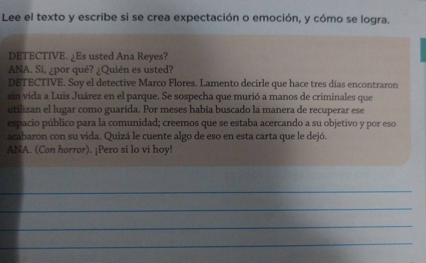 Lee el texto y escribe si se crea expectación o emoción, y cómo se logra. 
DETECTIVE. ¿Es usted Ana Reyes? 
ANA. Sí, ¿por qué? ¿Quién es usted? 
DETECTIVE. Soy el detective Marco Flores. Lamento decirle que hace tres días encontraron 
sin vida a Luis Juárez en el parque. Se sospecha que murió a manos de criminales que 
utilizan el lugar como guarida. Por meses había buscado la manera de recuperar ese 
espacio público para la comunidad; creemos que se estaba acercando a su objetivo y por eso 
acabaron con su vida. Quizá le cuente algo de eso en esta carta que le dejó. 
ANA. (Con horror). ¡Pero si lo vi hoy! 
_ 
_ 
_ 
_