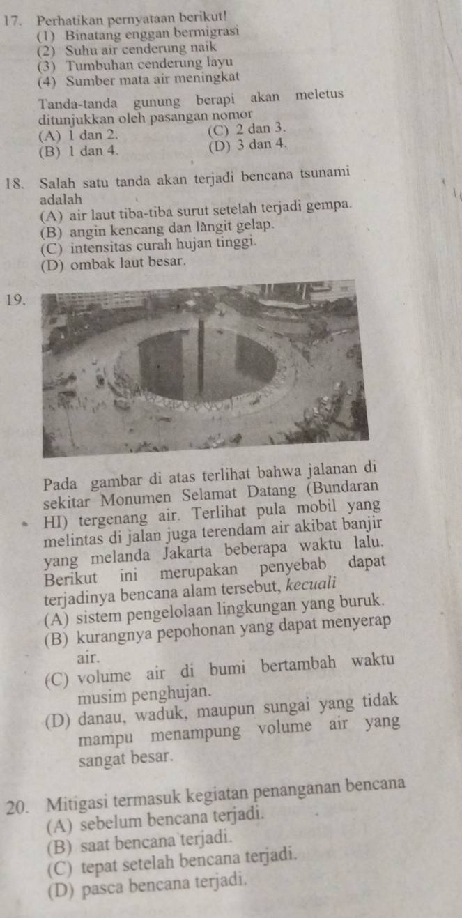 Perhatikan pernyataan berikut!
(1) Binatang enggan bermigrasi
(2) Suhu air cenderung naik
(3) Tumbuhan cenderung layu
(4) Sumber mata air meningkat
Tanda-tanda gunung berapi akan meletus
ditunjukkan oleh pasangan nomor
(A) 1 dan 2. (C) 2 dan 3.
(B) 1 dan 4. (D) 3 dan 4.
18. Salah satu tanda akan terjadi bencana tsunami
adalah
(A) air laut tiba-tiba surut setelah terjadi gempa.
(B) angin kencang dan långit gelap.
(C) intensitas curah hujan tinggi.
(D) ombak laut besar.
1
Pada gambar di atas terlihat bahwa jalanan di
sekitar Monumen Selamat Datang (Bundaran
HI) tergenang air. Terlihat pula mobil yang
melintas di jalan juga terendam air akibat banjir
yang melanda Jakarta beberapa waktu lalu.
Berikut ini merupakan penyebab dapat
terjadinya bencana alam tersebut, kecuali
(A) sistem pengelolaan lingkungan yang buruk.
(B) kurangnya pepohonan yang dapat menyerap
air.
(C) volume air di bumi bertambah waktu
musim penghujan.
(D) danau, waduk, maupun sungai yang tidak
mampu menampung volume air yang
sangat besar.
20. Mitigasi termasuk kegiatan penanganan bencana
(A) sebelum bencana terjadi.
(B) saat bencana terjadi.
(C) tepat setelah bencana terjadi.
(D) pasca bencana terjadi.