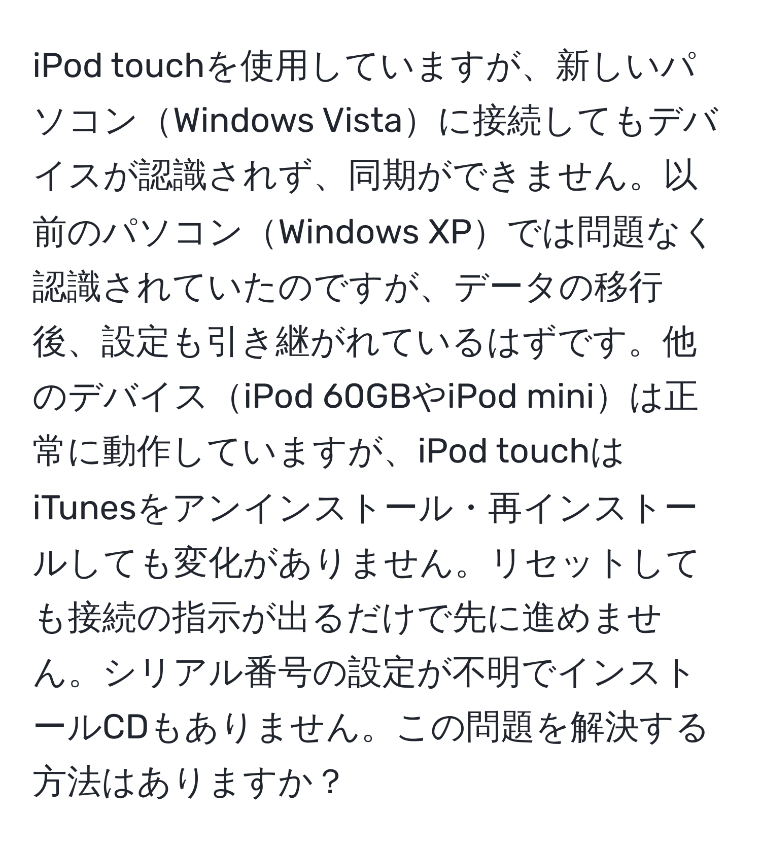 iPod touchを使用していますが、新しいパソコンWindows Vistaに接続してもデバイスが認識されず、同期ができません。以前のパソコンWindows XPでは問題なく認識されていたのですが、データの移行後、設定も引き継がれているはずです。他のデバイスiPod 60GBやiPod miniは正常に動作していますが、iPod touchはiTunesをアンインストール・再インストールしても変化がありません。リセットしても接続の指示が出るだけで先に進めません。シリアル番号の設定が不明でインストールCDもありません。この問題を解決する方法はありますか？