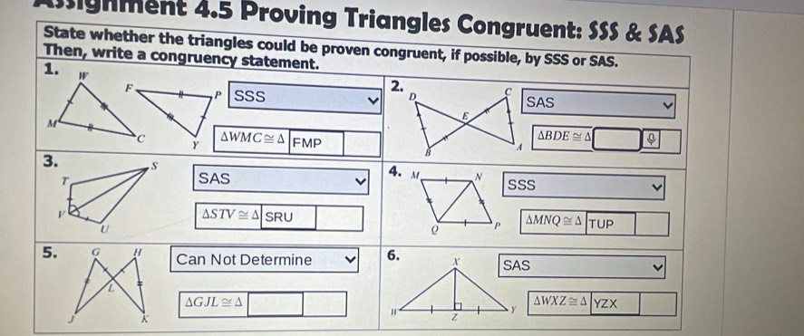 Asignment 4.5 Proving Triangles Congruent: SSS & SAS 
State whether the triangles could be proven congruent, if possible, by SSS or SAS. 
Then, write a congruency statement. 
1. W 
F . 
P SSSSAS 
M 
C Y △ WMC≌ △ |FMP △ BDE≌ △ □ ? 
3. S 
4. 
T SAS M N sSs 
V
△ STV≌ △ |SRU
U 
ρ P △ MNQ≌ △ TUP
5.Can Not Determine
△ GJL≌ △ □ △ WXZ≌ △ |YZX