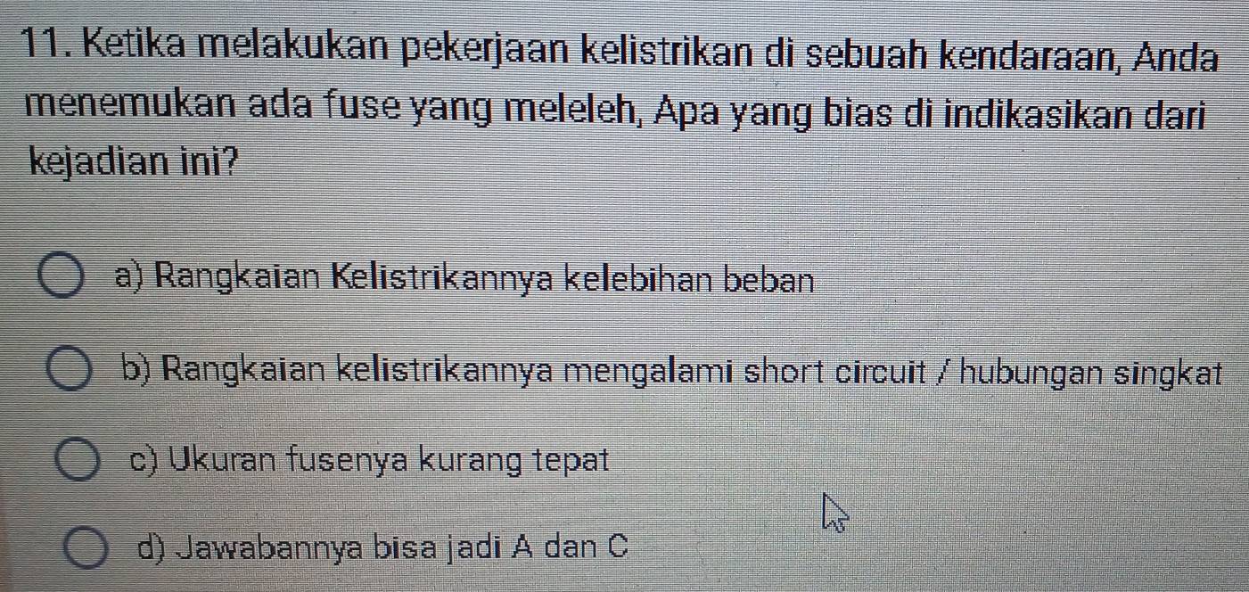 Ketika melakukan pekerjaan kelistrikan di sebuah kendaraan, Anda
menemukan ada fuse yang meleleh, Apa yang bias di indikasikan dari
kejadian ini?
a) Rangkaian Kelistrikannya kelebihan beban
b) Rangkaian kelistrikannya mengalami short circuit / hubungan singkat
c) Ukuran fusenya kurang tepat
d) Jawabannya bisa jadi A dan C