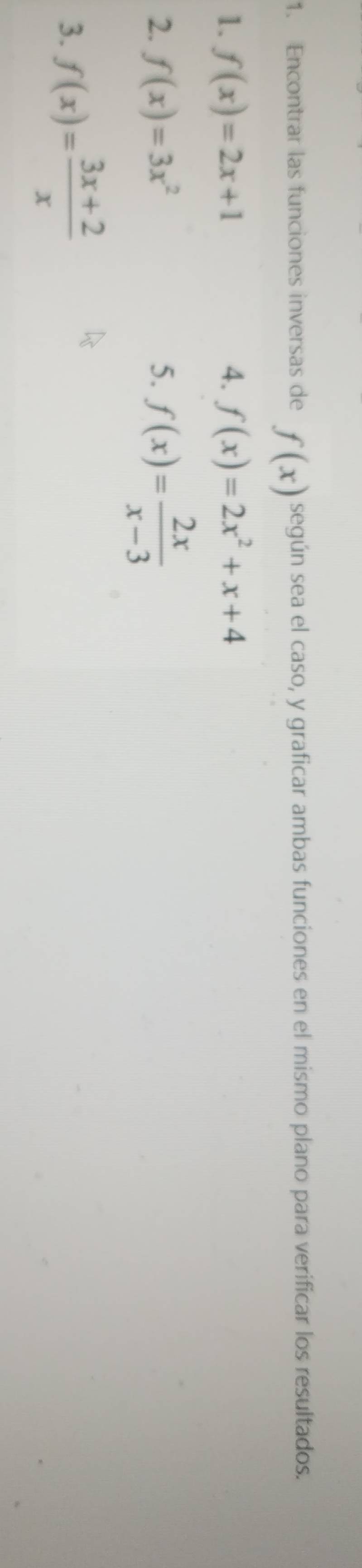 Encontrar las funciones inversas de f(x) según sea el caso, y graficar ambas funciones en el mismo plano para verificar los resultados. 
1. f(x)=2x+1 4. f(x)=2x^2+x+4
2. f(x)=3x^2 5. f(x)= 2x/x-3 
3. f(x)= (3x+2)/x 