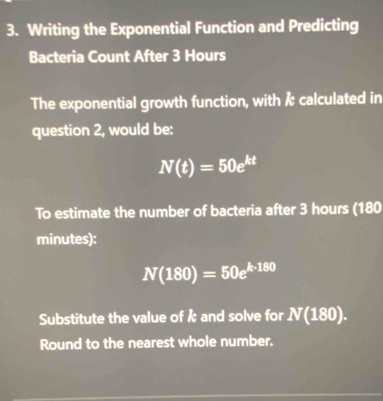 Writing the Exponential Function and Predicting 
Bacteria Count After 3 Hours
The exponential growth function, with i calculated in 
question 2, would be:
N(t)=50e^(kt)
To estimate the number of bacteria after 3 hours (180
minutes):
N(180)=50e^(k· 180)
Substitute the value of k and solve for N(180). 
Round to the nearest whole number.