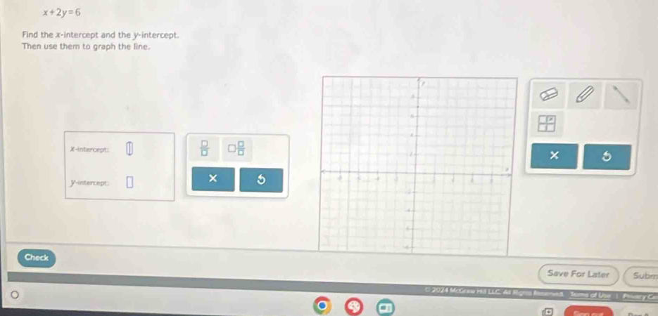 x+2y=6
Find the x-intercept and the y-intercept. 
Then use them to graph the line.
 □ /□   □  □ /□  
X-intercept: 
y-intercept: 
× 
Check 
Save For Later Subm 
2024 McGeew H LL A 1 Piacy Co