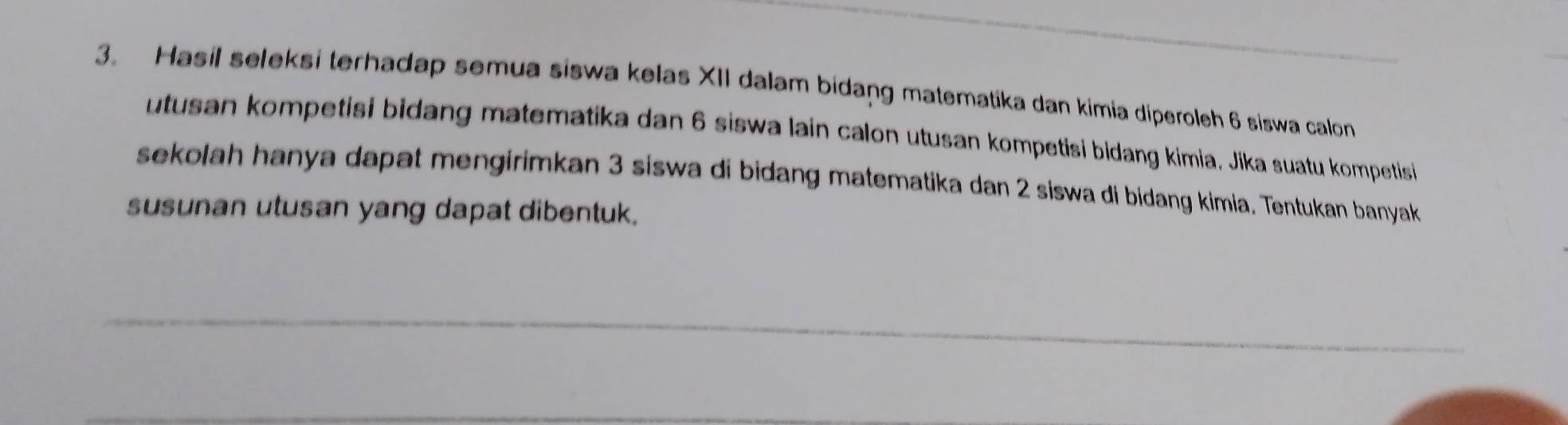 Hasil seleksi terhadap semua siswa kelas XII dalam bidang matematika dan kimia diperoleh 6 siswa calon 
utusan kompetisi bidang matematika dan 6 siswa lain calon utusan kompetisi bidang kimia. Jika suatu kompetisi 
sekolah hanya dapat mengirimkan 3 siswa di bidang matematika dan 2 siswa di bidang kimia. Tentukan banyak 
susunan utusan yang dapat dibentuk. 
_ 
_