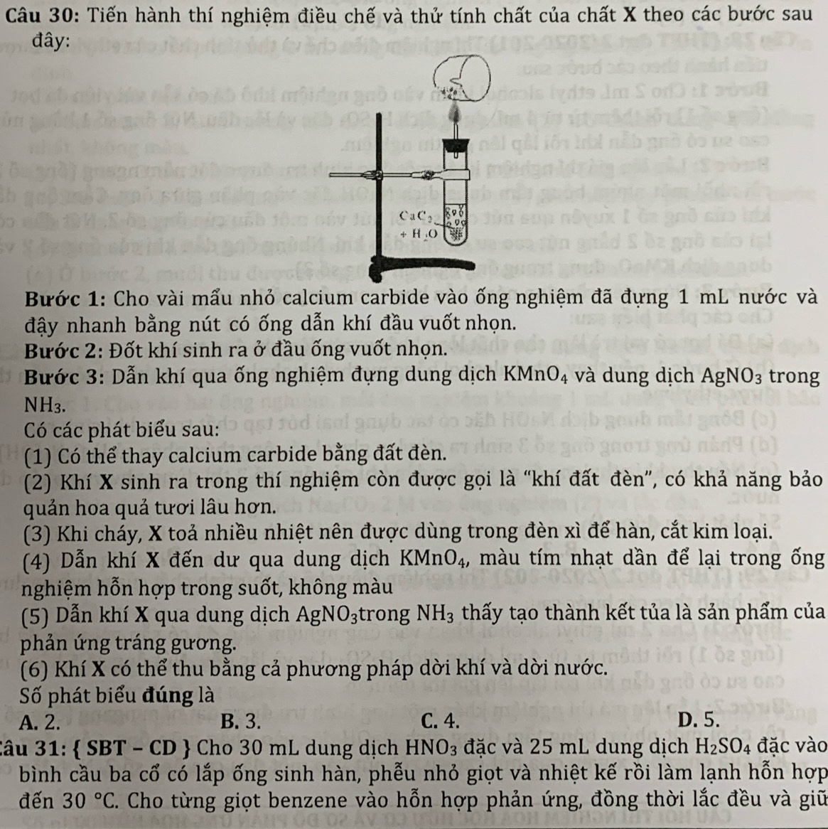 Tiến hành thí nghiệm điều chế và thử tính chất của chất X theo các bước sau
đây:
Bước 1: Cho vài mẩu nhỏ calcium carbide vào ống nghiệm đã đựng 1 mL nước và
đậy nhanh bằng nút có ống dẫn khí đầu vuốt nhọn.
Bước 2: Đốt khí sinh ra ở đầu ống vuốt nhọn.
Bước 3: Dẫn khí qua ống nghiệm đựng dung dịch K MnO_4 và dung dịch AgNO_3 trong
NH₃.
Có các phát biểu sau:
(1) Có thể thay calcium carbide bằng đất đèn.
(2) Khí X sinh ra trong thí nghiệm còn được gọi là “khí đất đèn”, có khả năng bảo
quản hoa quả tươi lâu hơn.
(3) Khi cháy, X toả nhiều nhiệt nên được dùng trong đèn xì để hàn, cắt kim loại.
(4) Dẫn khí X đến dư qua dung dịch KMnO_4 , màu tím nhạt dần để lại trong ống
nghiệm hỗn hợp trong suốt, không màu
(5) Dẫn khí X qua dung dịch AgNO_3 trong NH_3 thấy tạo thành kết tủa là sản phẩm của
phản ứng tráng gương.
(6) Khí X có thể thu bằng cả phương pháp dời khí và dời nước.
Số phát biểu đúng là
A. 2. B. 3. C. 4. D. 5.
Câu 31:  SB 3T - CD  Cho 30 mL dung dịch Hi NO_3 đặc và 25 mL dung dịch H_2SO_4 đặc vào
bình cầu ba cổ có lắp ống sinh hàn, phễu nhỏ giọt và nhiệt kế rồi làm lạnh hỗn hợp
đến 30°C. Cho từng giọt benzene vào hỗn hợp phản ứng, đồng thời lắc đều và giữ