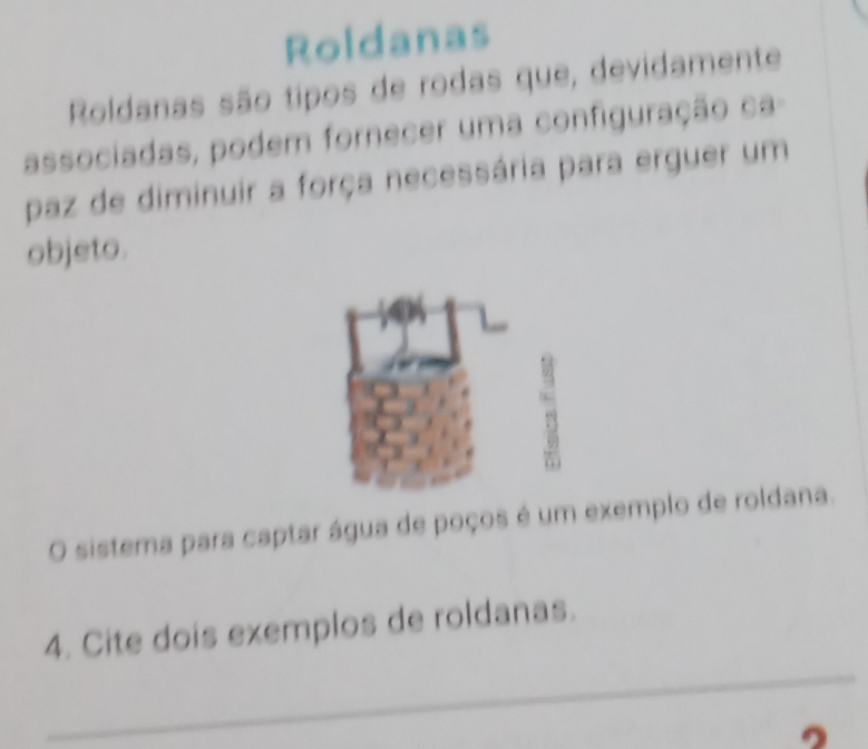 Roldanas 
Roldanas são tipos de rodas que, devidamente 
associadas, podem fornecer uma configuração ca- 
paz de diminuir a força necessária para erguer um 
objeto. 
O sistema para captar água de poços é um exemplo de roldana. 
_ 
4. Cite dois exemplos de roldanas.