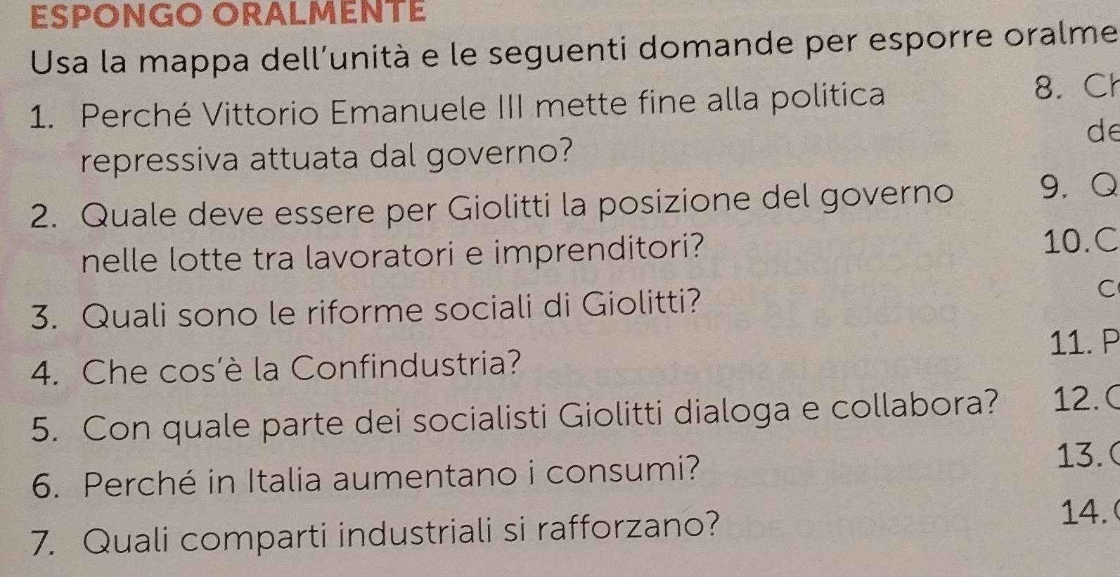 ESPONGO ORALMENTE 
Usa la mappa dell'unità e le seguenti domande per esporre oralme 
1. Perché Vittorio Emanuele III mette fine alla politica 8. Ch 
de 
repressiva attuata dal governo? 
2. Quale deve essere per Giolitti la posizione del governo 
9. Q 
nelle lotte tra lavoratori e imprenditori? 10.C 
3. Quali sono le riforme sociali di Giolitti? 
C 
11. P 
4. Che cos'è la Confindustria? 
5. Con quale parte dei socialisti Giolitti dialoga e collabora? 12.( 
6. Perché in Italia aumentano i consumi? 13. ( 
7. Quali comparti industriali si rafforzano? 
14.