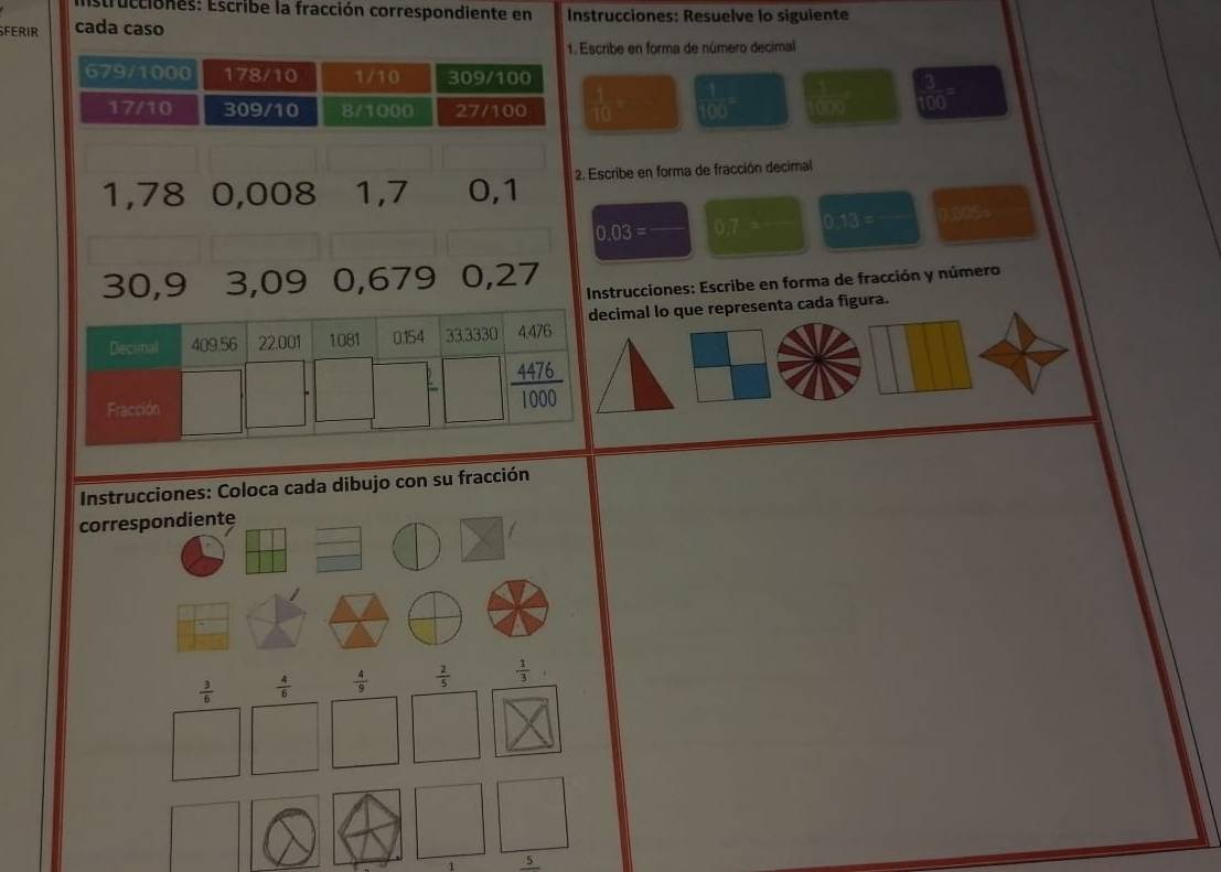 Estrucciones: Escribe la fracción correspondiente en Instrucciones: Resuelve lo siguiente
SFERIR cada caso
1. Escribe en forma de número decimal
679/1000 178/10 1/10 309/100
17/10 309/10 8/1000 27/100  1/10 =  1/100 =  1/100 g  3/100 =
1,78 0,008 1,7 0,1 2. Escribe en forma de fracción decimal
19.03= 07 frac 1/2 0.13=_  ),305÷
30,9 3,09 0,679 0,27
Instrucciones: Escribe en forma de fracción y número
cimal lo que representa cada figura.
Instrucciones: Coloca cada dibujo con su fracción
correspondiente
 3/6   4/6   4/9   2/5  ·  1/3 
5