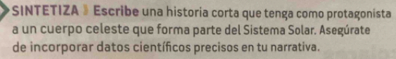 SINTETIZA 》Escribe una historia corta que tenga como protagonista 
a un cuerpo celeste que forma parte del Sistema Solar. Asegúrate 
de incorporar datos científicos precisos en tu narrativa.