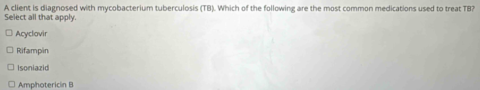 A client is diagnosed with mycobacterium tuberculosis (TB). Which of the following are the most common medications used to treat TB?
Select all that apply.
Acyclovir
Rifampin
Isoniazid
Amphotericin B