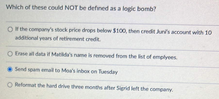 Which of these could NOT be defned as a logic bomb?
If the company's stock price drops below $100, then credit Juni's account with 10
additional years of retirement credit.
Erase all data if Matilda's name is removed from the list of emplyees.
Send spam email to Moa's inbox on Tuesday
Reformat the hard drive three months after Sigrid left the company.