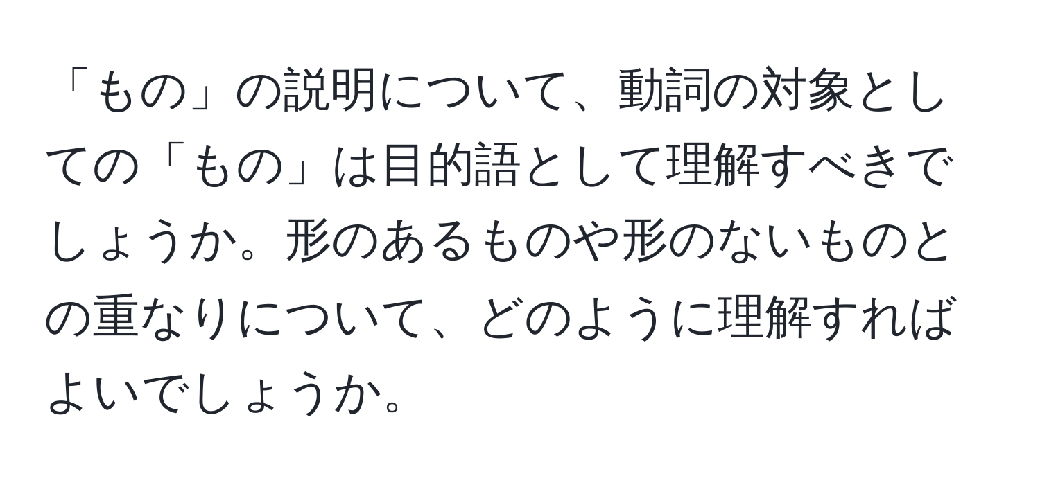 「もの」の説明について、動詞の対象としての「もの」は目的語として理解すべきでしょうか。形のあるものや形のないものとの重なりについて、どのように理解すればよいでしょうか。