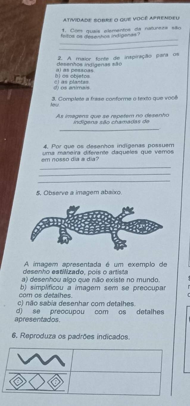 ATIVIDADE SOBRE O QUE VOCÊ APRENDEU
1. Com quais elementos da natureza são
_
feitos os desenhos indigenas?
_
2. A maior fonte de inspiração para os
desenhos indigenas são
a) as pessoas.
b) os objetos
c) as plantas
d) os animais.
3. Complete a frase conforme o texto que você
leu.
As imagens que se repetem no desenho
indigena são chamadas de
_
4. Por que os desenhos indígenas possuem
uma maneira diferente daqueles que vemos
em nosso dia a dia?
_
_
_
5. Observe a imagem abaixo.
A imagem apresentada é um exemplo de
desenho estilizado, pois o artista
a) desenhou algo que não existe no mundo.
b) simplificou a imagem sem se preocupar
com os detalhes.
c) não sabia desenhar com detalhes.
d) se preocupou com os detalhes
apresentados.
6. Reproduza os padrões indicados.