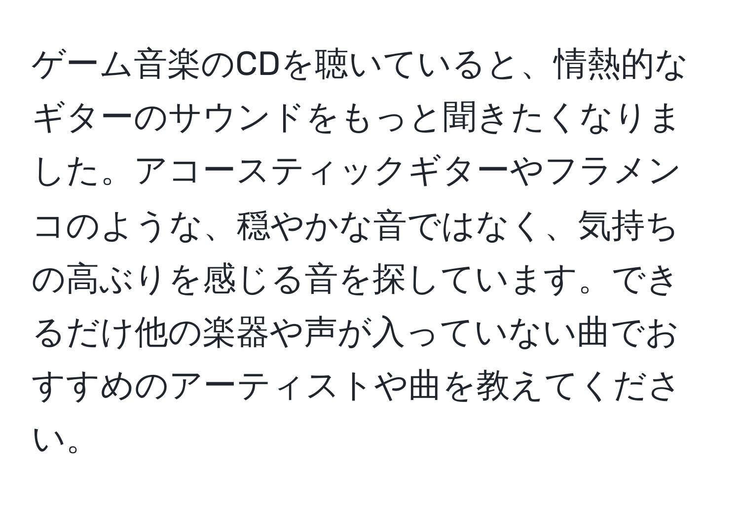 ゲーム音楽のCDを聴いていると、情熱的なギターのサウンドをもっと聞きたくなりました。アコースティックギターやフラメンコのような、穏やかな音ではなく、気持ちの高ぶりを感じる音を探しています。できるだけ他の楽器や声が入っていない曲でおすすめのアーティストや曲を教えてください。