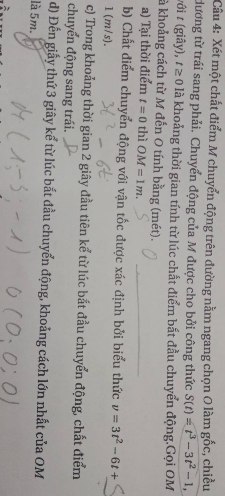 Xét một chất điểm M chuyển động trên đường nằm ngang chọn O làm gốc, chiều 
dương từ trái sang phải. Chuyển động của M được cho bởi công thức S(t)=t^3-3t^2-1, 
với t (giây), t≥ 0 là khoảng thời gian tính từ lúc chất điểm bắt đầu chuyển động.Gọi OM
à khoảng cách từ M đến O tính bằng (mét). 
a) Tại thời điểm t=0 thì OM=1m. 
b) Chất điểm chuyển động với vận tốc được xác định bởi biểu thức v=3t^2-6t+
1(m/s). 
c) Trong khoảng thời gian 2 giây đầu tiên kể từ lúc bắt đầu chuyển động, chất điểm 
chuyển động sang trái. 
d) Đến giấy thứ 3 giây kể từ lúc bắt đầu chuyển động, khoảng cách lớn nhất của OM
là 5m.