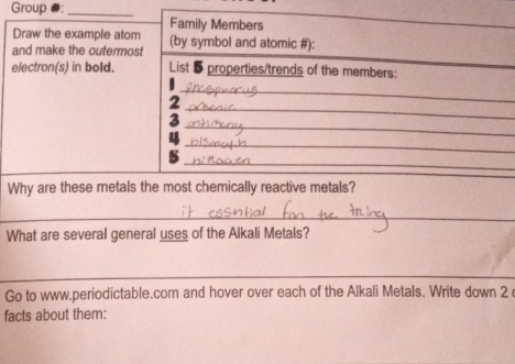 Group #:_ 
Family Members 
Draw the example atom 
and make the outermost (by symbol and atomic #): 
electron(s) in bold. List 5 properties/trends of the members: 
_ 
_ 
2 
_ 
_ 
_ 
_ 
5 
Why are these metals the most chemically reactive metals? 
_ 
_ 
_ 
What are several general uses of the Alkali Metals? 
_ 
_ 
Go to www.periodictable.com and hover over each of the Alkali Metals. Write down 2 
facts about them: